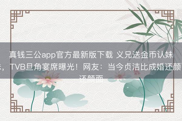 真钱三公app官方最新版下载 义兄送金币认妹妹,TVB旦角宴席曝光!网友:当今贞洁比成婚还颜面