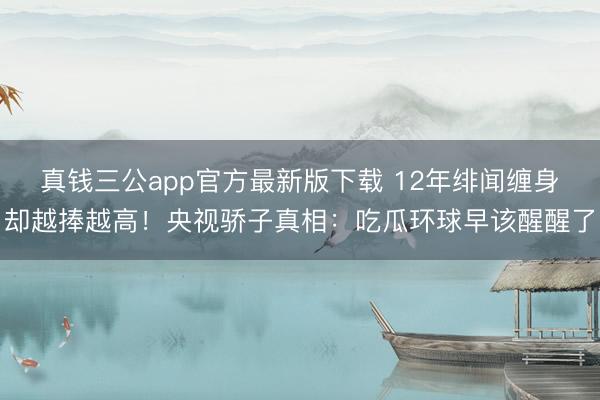 真钱三公app官方最新版下载 12年绯闻缠身却越捧越高！央视骄子真相：吃瓜环球早该醒醒了