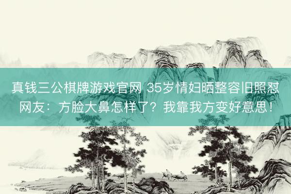 真钱三公棋牌游戏官网 35岁情妇晒整容旧照怼网友:方脸大鼻怎样了?我靠我方变好意思!