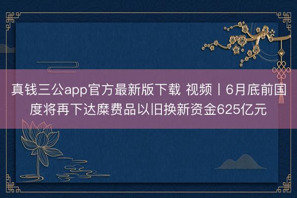真钱三公app官方最新版下载 视频丨6月底前国度将再下达糜费品以旧换新资金625亿元