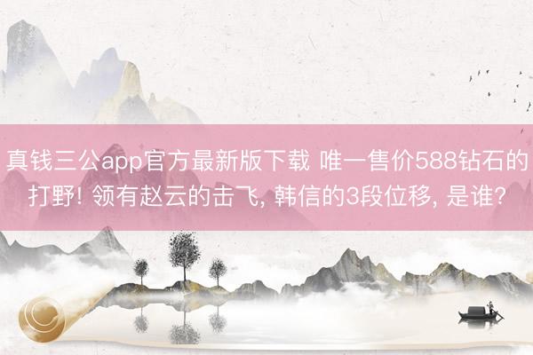 真钱三公app官方最新版下载 唯一售价588钻石的打野! 领有赵云的击飞， 韩信的3段位移， 是谁?