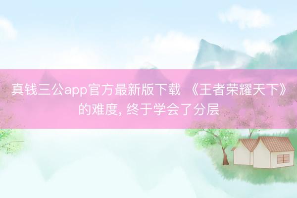 真钱三公app官方最新版下载 《王者荣耀天下》的难度， 终于学会了分层