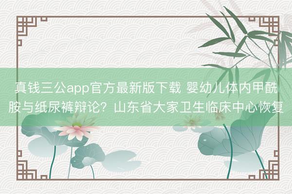 真钱三公app官方最新版下载 婴幼儿体内甲酰胺与纸尿裤辩论？山东省大家卫生临床中心恢复