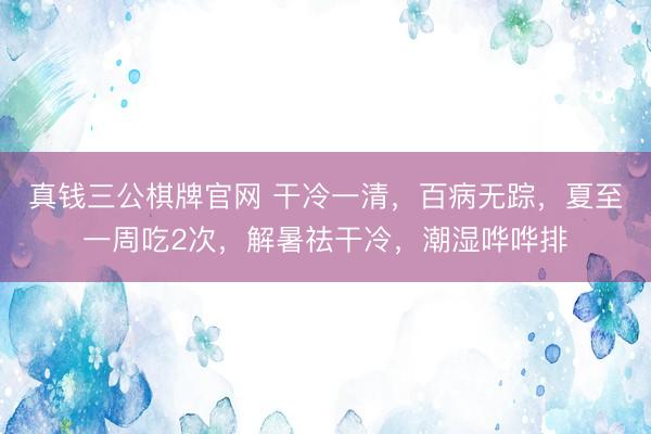 真钱三公棋牌官网 干冷一清，百病无踪，夏至一周吃2次，解暑祛干冷，潮湿哗哗排