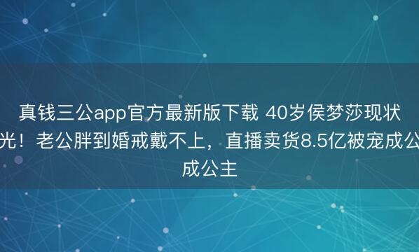 真钱三公app官方最新版下载 40岁侯梦莎现状曝光!老公胖到婚戒戴不上,直播卖货8.5亿被宠成公主
